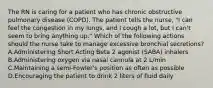 The RN is caring for a patient who has chronic obstructive pulmonary disease (COPD). The patient tells the nurse, "I can feel the congestion in my lungs, and I cough a lot, but I can't seem to bring anything up." Which of the following actions should the nurse take to manage excessive bronchial secretions? A.Administering Short Acting Beta 2 agonist (SABA) inhalers B.Administering oxygen via nasal cannula at 2 L/min C.Maintaining a semi-Fowler's position as often as possible D.Encouraging the patient to drink 2 liters of fluid daily