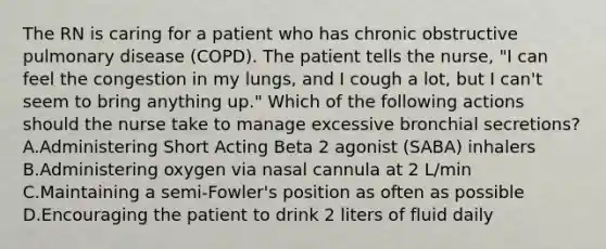 The RN is caring for a patient who has chronic obstructive pulmonary disease (COPD). The patient tells the nurse, "I can feel the congestion in my lungs, and I cough a lot, but I can't seem to bring anything up." Which of the following actions should the nurse take to manage excessive bronchial secretions? A.Administering Short Acting Beta 2 agonist (SABA) inhalers B.Administering oxygen via nasal cannula at 2 L/min C.Maintaining a semi-Fowler's position as often as possible D.Encouraging the patient to drink 2 liters of fluid daily