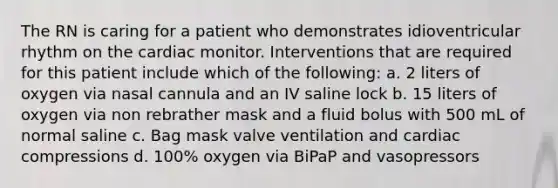 The RN is caring for a patient who demonstrates idioventricular rhythm on the cardiac monitor. Interventions that are required for this patient include which of the following: a. 2 liters of oxygen via nasal cannula and an IV saline lock b. 15 liters of oxygen via non rebrather mask and a fluid bolus with 500 mL of normal saline c. Bag mask valve ventilation and cardiac compressions d. 100% oxygen via BiPaP and vasopressors