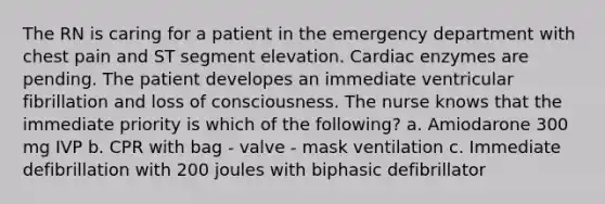 The RN is caring for a patient in the emergency department with chest pain and ST segment elevation. Cardiac enzymes are pending. The patient developes an immediate ventricular fibrillation and loss of consciousness. The nurse knows that the immediate priority is which of the following? a. Amiodarone 300 mg IVP b. CPR with bag - valve - mask ventilation c. Immediate defibrillation with 200 joules with biphasic defibrillator