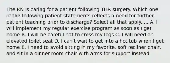 The RN is caring for a patient following THR surgery. Which one of the following patient statements reflects a need for further patient teaching prior to discharge? Select all that apply..... A. I will implement my regular exercise program as soon as I get home B. I will be careful not to cross my legs C. I will need an elevated toilet seat D. I can't wait to get into a hot tub when I get home E. I need to avoid sitting in my favorite, soft recliner chair, and sit in a dinner room chair with arms for support instead