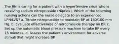 The RN is caring for a patient with a hypertensive crisis who is receiving sodium nitroprusside (Nipride). Which of the following nursing actions can the nurse delegate to an experienced LPN/LVN? a. Titrate nitroprusside to maintain BP at 160/100 mm Hg. b. Evaluate effectiveness of nitroprusside therapy on BP. c. Set up the automatic blood pressure machine to take BP every 15 minutes. d. Assess the patient's environment for adverse stimuli that might increase BP.