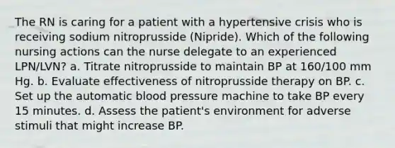 The RN is caring for a patient with a hypertensive crisis who is receiving sodium nitroprusside (Nipride). Which of the following nursing actions can the nurse delegate to an experienced LPN/LVN? a. Titrate nitroprusside to maintain BP at 160/100 mm Hg. b. Evaluate effectiveness of nitroprusside therapy on BP. c. Set up the automatic blood pressure machine to take BP every 15 minutes. d. Assess the patient's environment for adverse stimuli that might increase BP.