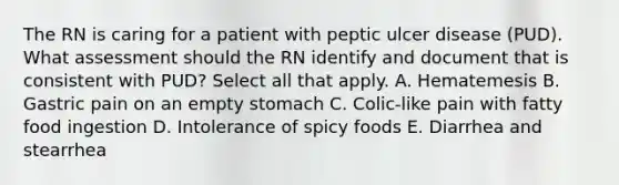 The RN is caring for a patient with peptic ulcer disease (PUD). What assessment should the RN identify and document that is consistent with PUD? Select all that apply. A. Hematemesis B. Gastric pain on an empty stomach C. Colic-like pain with fatty food ingestion D. Intolerance of spicy foods E. Diarrhea and stearrhea