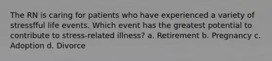 The RN is caring for patients who have experienced a variety of stressfful life events. Which event has the greatest potential to contribute to stress-related illness? a. Retirement b. Pregnancy c. Adoption d. Divorce