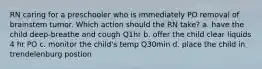 RN caring for a preschooler who is immediately PO removal of brainstem tumor. Which action should the RN take? a. have the child deep-breathe and cough Q1hr b. offer the child clear liquids 4 hr PO c. monitor the child's temp Q30min d. place the child in trendelenburg postion