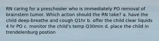 RN caring for a preschooler who is immediately PO removal of brainstem tumor. Which action should the RN take? a. have the child deep-breathe and cough Q1hr b. offer the child clear liquids 4 hr PO c. monitor the child's temp Q30min d. place the child in trendelenburg postion