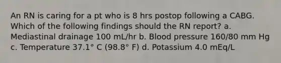 An RN is caring for a pt who is 8 hrs postop following a CABG. Which of the following findings should the RN report? a. Mediastinal drainage 100 mL/hr b. Blood pressure 160/80 mm Hg c. Temperature 37.1° C (98.8° F) d. Potassium 4.0 mEq/L