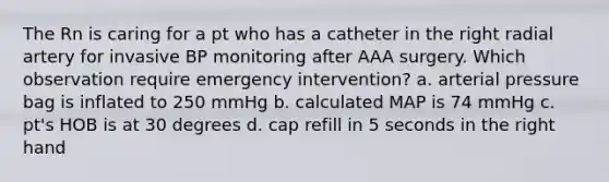 The Rn is caring for a pt who has a catheter in the right radial artery for invasive BP monitoring after AAA surgery. Which observation require emergency intervention? a. arterial pressure bag is inflated to 250 mmHg b. calculated MAP is 74 mmHg c. pt's HOB is at 30 degrees d. cap refill in 5 seconds in the right hand