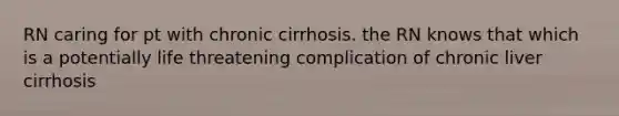 RN caring for pt with chronic cirrhosis. the RN knows that which is a potentially life threatening complication of chronic liver cirrhosis