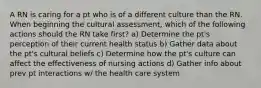 A RN is caring for a pt who is of a different culture than the RN. When beginning the cultural assessment, which of the following actions should the RN take first? a) Determine the pt's perception of their current health status b) Gather data about the pt's cultural beliefs c) Determine how the pt's culture can affect the effectiveness of nursing actions d) Gather info about prev pt interactions w/ the health care system