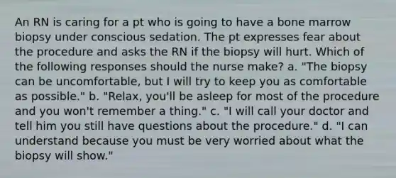 An RN is caring for a pt who is going to have a bone marrow biopsy under conscious sedation. The pt expresses fear about the procedure and asks the RN if the biopsy will hurt. Which of the following responses should the nurse make? a. "The biopsy can be uncomfortable, but I will try to keep you as comfortable as possible." b. "Relax, you'll be asleep for most of the procedure and you won't remember a thing." c. "I will call your doctor and tell him you still have questions about the procedure." d. "I can understand because you must be very worried about what the biopsy will show."