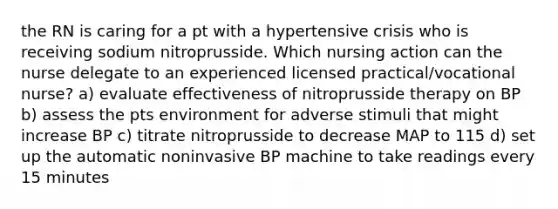 the RN is caring for a pt with a hypertensive crisis who is receiving sodium nitroprusside. Which nursing action can the nurse delegate to an experienced licensed practical/vocational nurse? a) evaluate effectiveness of nitroprusside therapy on BP b) assess the pts environment for adverse stimuli that might increase BP c) titrate nitroprusside to decrease MAP to 115 d) set up the automatic noninvasive BP machine to take readings every 15 minutes