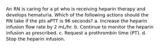 An RN is caring for a pt who is receiving heparin therapy and develops hematuria. Which of the following actions should the RN take if the pts aPTT is 96 seconds? a. Increase the heparin infusion flow rate by 2 mL/hr. b. Continue to monitor the heparin infusion as prescribed. c. Request a prothrombin time (PT). d. Stop the heparin infusion.