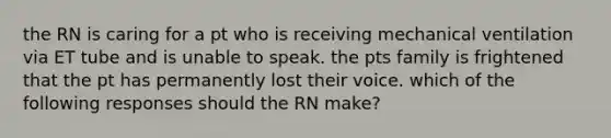 the RN is caring for a pt who is receiving mechanical ventilation via ET tube and is unable to speak. the pts family is frightened that the pt has permanently lost their voice. which of the following responses should the RN make?