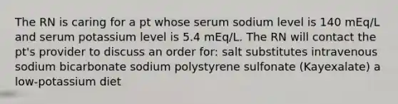 The RN is caring for a pt whose serum sodium level is 140 mEq/L and serum potassium level is 5.4 mEq/L. The RN will contact the pt's provider to discuss an order for: salt substitutes intravenous sodium bicarbonate sodium polystyrene sulfonate (Kayexalate) a low-potassium diet