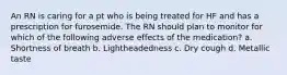 An RN is caring for a pt who is being treated for HF and has a prescription for furosemide. The RN should plan to monitor for which of the following adverse effects of the medication? a. Shortness of breath b. Lightheadedness c. Dry cough d. Metallic taste