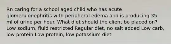 Rn caring for a school aged child who has acute glomerulonephritis with peripheral edema and is producing 35 ml of urine per hour. What diet should the client be placed on? Low sodium, fluid restricted Regular diet, no salt added Low carb, low protein Low protein, low potassium diet