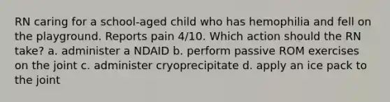 RN caring for a school-aged child who has hemophilia and fell on the playground. Reports pain 4/10. Which action should the RN take? a. administer a NDAID b. perform passive ROM exercises on the joint c. administer cryoprecipitate d. apply an ice pack to the joint