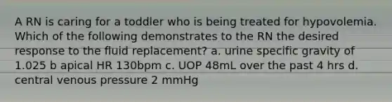 A RN is caring for a toddler who is being treated for hypovolemia. Which of the following demonstrates to the RN the desired response to the fluid replacement? a. urine specific gravity of 1.025 b apical HR 130bpm c. UOP 48mL over the past 4 hrs d. central venous pressure 2 mmHg