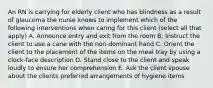 An RN is carrying for elderly client who has blindness as a result of glaucoma the nurse knows to implement which of the following interventions when caring for this client (select all that apply) A. Announce entry and exit from the room B. Instruct the client to use a cane with the non-dominant hand C. Orient the client to the placement of the items on the meal tray by using a clock-face description D. Stand close to the client and speak loudly to ensure her comprehension E. Ask the client spouse about the clients preferred arrangements of hygiene items