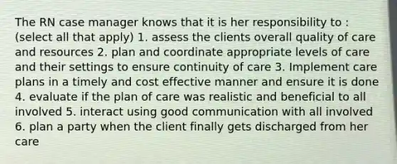 The RN case manager knows that it is her responsibility to : (select all that apply) 1. assess the clients overall quality of care and resources 2. plan and coordinate appropriate levels of care and their settings to ensure continuity of care 3. Implement care plans in a timely and cost effective manner and ensure it is done 4. evaluate if the plan of care was realistic and beneficial to all involved 5. interact using good communication with all involved 6. plan a party when the client finally gets discharged from her care