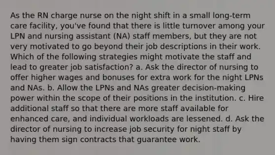 As the RN charge nurse on the night shift in a small long-term care facility, you've found that there is little turnover among your LPN and nursing assistant (NA) staff members, but they are not very motivated to go beyond their job descriptions in their work. Which of the following strategies might motivate the staff and lead to greater job satisfaction? a. Ask the director of nursing to offer higher wages and bonuses for extra work for the night LPNs and NAs. b. Allow the LPNs and NAs greater decision-making power within the scope of their positions in the institution. c. Hire additional staff so that there are more staff available for enhanced care, and individual workloads are lessened. d. Ask the director of nursing to increase job security for night staff by having them sign contracts that guarantee work.