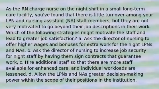 As the RN charge nurse on the night shift in a small long-term care facility, you've found that there is little turnover among your LPN and nursing assistant (NA) staff members, but they are not very motivated to go beyond their job descriptions in their work. Which of the following strategies might motivate the staff and lead to greater job satisfaction? a. Ask the director of nursing to offer higher wages and bonuses for extra work for the night LPNs and NAs. b. Ask the director of nursing to increase job security for night staff by having them sign contracts that guarantee work. c. Hire additional staff so that there are more staff available for enhanced care, and individual workloads are lessened. d. Allow the LPNs and NAs greater decision-making power within the scope of their positions in the institution.