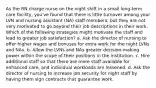 As the RN charge nurse on the night shift in a small long-term care facility, you've found that there is little turnover among your LVN and nursing assistant (NA) staff members, but they are not very motivated to go beyond their job descriptions in their work. Which of the following strategies might motivate the staff and lead to greater job satisfaction? a. Ask the director of nursing to offer higher wages and bonuses for extra work for the night LVNs and NAs. b. Allow the LVNs and NAs greater decision-making power within the scope of their positions in the institution. c. Hire additional staff so that there are more staff available for enhanced care, and individual workloads are lessened. d. Ask the director of nursing to increase job security for night staff by having them sign contracts that guarantee work.