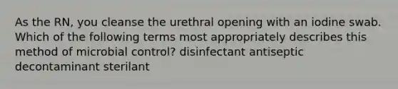 As the RN, you cleanse the urethral opening with an iodine swab. Which of the following terms most appropriately describes this method of microbial control? disinfectant antiseptic decontaminant sterilant