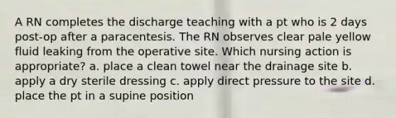 A RN completes the discharge teaching with a pt who is 2 days post-op after a paracentesis. The RN observes clear pale yellow fluid leaking from the operative site. Which nursing action is appropriate? a. place a clean towel near the drainage site b. apply a dry sterile dressing c. apply direct pressure to the site d. place the pt in a supine position