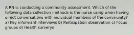 A RN is conducting a community assessment. Which of the following data collection methods is the nurse using when having direct conversations with individual members of the community? a) Key informant interviews b) Participation observation c) Focus groups d) Health surverys