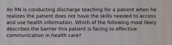 An RN is conducting discharge teaching for a patient when he realizes the patient does not have the skills needed to access and use health information. Which of the following most likely describes the barrier this patient is facing to effective communication in health care?