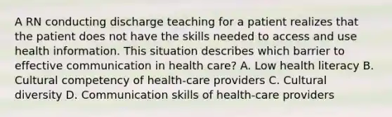 A RN conducting discharge teaching for a patient realizes that the patient does not have the skills needed to access and use health information. This situation describes which barrier to effective communication in health care? A. Low health literacy B. Cultural competency of health-care providers C. Cultural diversity D. Communication skills of health-care providers