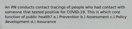 An RN conducts contact tracings of people who had contact with someone that tested positive for COVID-19. This is which core function of public health? a.) Prevention b.) Assessment c.) Policy development d.) Assurance