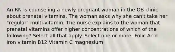 An RN is counseling a newly pregnant woman in the OB clinic about prenatal vitamins. The woman asks why she can't take her "regular" multi-vitamin. The nurse explains to the woman that prenatal vitamins offer higher concentrations of which of the following? Select all that apply. Select one or more: Folic Acid iron vitamin B12 Vitamin C magnesium