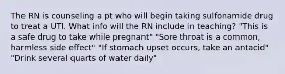 The RN is counseling a pt who will begin taking sulfonamide drug to treat a UTI. What info will the RN include in teaching? "This is a safe drug to take while pregnant" "Sore throat is a common, harmless side effect" "If stomach upset occurs, take an antacid" "Drink several quarts of water daily"