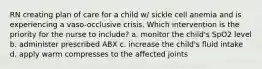 RN creating plan of care for a child w/ sickle cell anemia and is experiencing a vaso-occlusive crisis. Which intervention is the priority for the nurse to include? a. monitor the child's SpO2 level b. administer prescribed ABX c. increase the child's fluid intake d. apply warm compresses to the affected joints