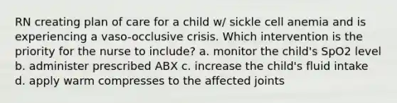 RN creating plan of care for a child w/ sickle cell anemia and is experiencing a vaso-occlusive crisis. Which intervention is the priority for the nurse to include? a. monitor the child's SpO2 level b. administer prescribed ABX c. increase the child's fluid intake d. apply warm compresses to the affected joints