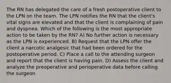 The RN has delegated the care of a fresh postoperative client to the LPN on the team. The LPN notifies the RN that the client's vital signs are elevated and that the client is complaining of pain and dyspnea. Which of the following is the most appropriate action to be taken by the RN? A) No further action is necessary as the LPN is experienced. B) Request that the LPN offer the client a narcotic analgesic that had been ordered for the postoperative period. C) Place a call to the attending surgeon and report that the client is having pain. D) Assess the client and analyze the preoperative and perioperative data before calling the surgeon