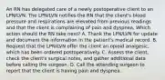 An RN has delegated care of a newly postoperative client to an LPN/LVN. The LPN/LVN notifies the RN that the client's blood pressure and respirations are elevated from previous readings and that the client is complaining of pain and dyspnea. Which action should the RN take next? A. Thank the LPN/LVN for update and document the information in the patient's medical record. B. Request that the LPN/LVN offer the client an opioid analgesic, which has been ordered postoperatively. C. Assess the client, check the client's surgical notes, and gather additional data before calling the surgeon. D. Call the attending surgeon to report that the client is having pain and dyspnea.