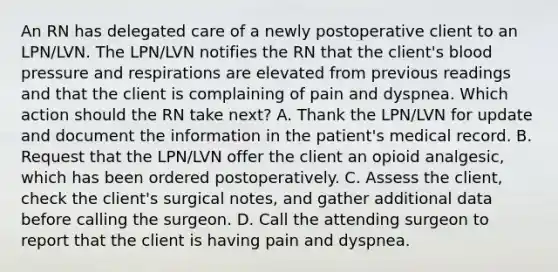 An RN has delegated care of a newly postoperative client to an LPN/LVN. The LPN/LVN notifies the RN that the client's blood pressure and respirations are elevated from previous readings and that the client is complaining of pain and dyspnea. Which action should the RN take next? A. Thank the LPN/LVN for update and document the information in the patient's medical record. B. Request that the LPN/LVN offer the client an opioid analgesic, which has been ordered postoperatively. C. Assess the client, check the client's surgical notes, and gather additional data before calling the surgeon. D. Call the attending surgeon to report that the client is having pain and dyspnea.