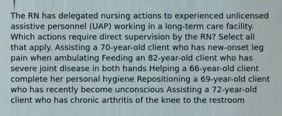 The RN has delegated nursing actions to experienced unlicensed assistive personnel (UAP) working in a long-term care facility. Which actions require direct supervision by the RN? Select all that apply. Assisting a 70-year-old client who has new-onset leg pain when ambulating Feeding an 82-year-old client who has severe joint disease in both hands Helping a 66-year-old client complete her personal hygiene Repositioning a 69-year-old client who has recently become unconscious Assisting a 72-year-old client who has chronic arthritis of the knee to the restroom