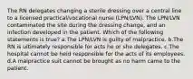 The RN delegates changing a sterile dressing over a central line to a licensed practical/vocational nurse (LPN/LVN). The LPN/LVN contaminated the site during the dressing change, and an infection developed in the patient. Which of the following statements is true? a.The LPN/LVN is guilty of malpractice. b.The RN is ultimately responsible for acts he or she delegates. c.The hospital cannot be held responsible for the acts of its employees. d.A malpractice suit cannot be brought as no harm came to the patient.