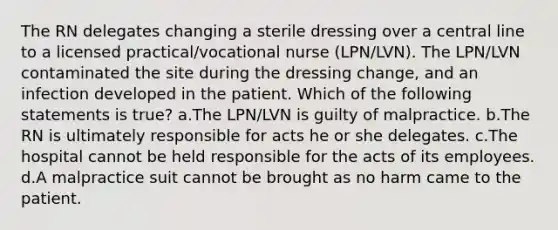 The RN delegates changing a sterile dressing over a central line to a licensed practical/vocational nurse (LPN/LVN). The LPN/LVN contaminated the site during the dressing change, and an infection developed in the patient. Which of the following statements is true? a.The LPN/LVN is guilty of malpractice. b.The RN is ultimately responsible for acts he or she delegates. c.The hospital cannot be held responsible for the acts of its employees. d.A malpractice suit cannot be brought as no harm came to the patient.