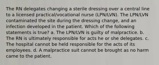 The RN delegates changing a sterile dressing over a central line to a licensed practical/vocational nurse (LPN/LVN). The LPN/LVN contaminated the site during the dressing change, and an infection developed in the patient. Which of the following statements is true? a. The LPN/LVN is guilty of malpractice. b. The RN is ultimately responsible for acts he or she delegates. c. The hospital cannot be held responsible for the acts of its employees. d. A malpractice suit cannot be brought as no harm came to the patient.