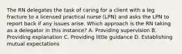 The RN delegates the task of caring for a client with a leg fracture to a licensed practical nurse (LPN) and asks the LPN to report back if any issues arise. Which approach is the RN taking as a delegator in this instance? A. Providing supervision B. Providing explanation C. Providing little guidance D. Establishing mutual expectations