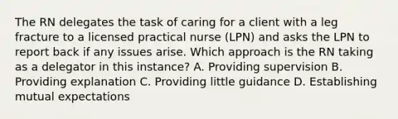 The RN delegates the task of caring for a client with a leg fracture to a licensed practical nurse (LPN) and asks the LPN to report back if any issues arise. Which approach is the RN taking as a delegator in this instance? A. Providing supervision B. Providing explanation C. Providing little guidance D. Establishing mutual expectations