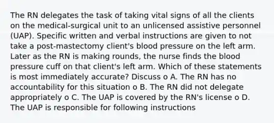 The RN delegates the task of taking vital signs of all the clients on the medical-surgical unit to an unlicensed assistive personnel (UAP). Specific written and verbal instructions are given to not take a post-mastectomy client's blood pressure on the left arm. Later as the RN is making rounds, the nurse finds the blood pressure cuff on that client's left arm. Which of these statements is most immediately accurate? Discuss o A. The RN has no accountability for this situation o B. The RN did not delegate appropriately o C. The UAP is covered by the RN's license o D. The UAP is responsible for following instructions