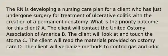 The RN is developing a nursing care plan for a client who has just undergone surgery for treatment of ulcerative colitis with the creation of a permanent ileostomy. What is the priority outcome for this client? A. The client will contact the United Ostomy Association of America B. The client will look at and touch the stoma C. The client will read the materials provided on ostomy care D. The client will verbalize methods to control gas and odor